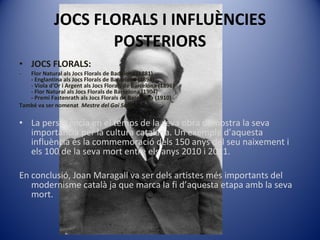 JOCS FLORALS I INFLUÈNCIES POSTERIORS JOCS FLORALS: Flor Natural als Jocs Florals de Badalona (1881) - Englantina als Jocs Florals de Barcelona (1894) - Viola d'Or i Argent als Jocs Florals de Barcelona (1896) - Flor Natural als Jocs Florals de Barcelona (1904) - Premi Fastenrath als Jocs Florals de Barcelona (1910) També va ser nomenat  Mestre del Gai Saber. La persistència en el temps de la seva obra demostra la seva importància per la cultura catalana. Un exemple d’aquesta influència és la commemoració dels 150 anys del seu naixement i els 100 de la seva mort entre els anys 2010 i 2011.  En conclusió, Joan Maragall va ser dels artistes més importants del modernisme català ja que marca la fi d’aquesta etapa amb la seva mort. 