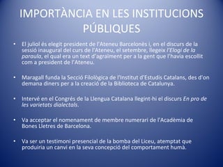 IMPORTÀNCIA EN LES INSTITUCIONS PÚBLIQUES El juliol és elegit president de l'Ateneu Barcelonès i, en el discurs de la sessió inaugural del curs de l'Ateneu, el setembre, llegeix  l'Elogi de la paraula , el qual era un text d’agraïment per a la gent que l’havia escollit com a president de l’Ateneu. Maragall funda la Secció Filològica de l'Institut d'Estudis Catalans, des d'on demana diners per a la creació de la Biblioteca de Catalunya. Intervé  en el  Congrés  de la Llengua Catalana llegint-hi el discurs  En pro de les varietats dialectals .  Va acceptar el nomenament de membre numerari de l'Acadèmia de Bones Lletres de Barcelona.  Va  ser  un testimoni presencial de la bomba del Liceu, atemptat que produiria un canvi en la seva concepció del comportament humà. 
