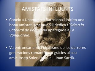 AMISTATS INFLUENTS Coneix a Unamuno a Barcelona i inicien una bona amistat. Unamuno li dedica  L'Oda a la Catedral de Barcelona  apareguda a  La Vanguardia . Va entroncar amb l'idealisme de les darreres generacions romàntiques gràcies al seu amic Josep Soler i Miquel i Joan Sardà. 