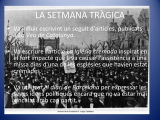 LA SETMANA TRÀGICA Va influir escrivint un seguit d'articles, publicats a  La Veu de Catalunya. Va escriure l'article  La Iglésia cremada  inspirat en el fort impacte que li va causar l'assistència a una missa dins d'una de les esglésies que havien estat cremades. Va utilitzar  el diari de Barcelona  per expressar les seves idees polítiques encara que no va estar mai vinculat amb cap partit. 
