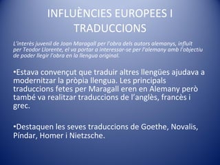 INFLUÈNCIES EUROPEES I TRADUCCIONS L'interès juvenil de Joan Maragall per l'obra dels autors alemanys, influït per Teodor Llorente, el va portar a interessar-se per l'alemany amb l'objectiu de poder llegir l'obra en la llengua original.  Estava convençut que traduir altres llengües ajudava a modernitzar la pròpia llengua. Les principals traduccions fetes per Maragall eren en Alemany però també va realitzar traduccions de l’anglès, francès i grec. Destaquen les seves traduccions de Goethe, Novalis, Píndar, Homer i Nietzsche . 