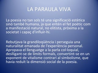 LA PARAULA VIVA La poesia no tan sols té una significació estètica sinó també humana, ja que entén el fet poètic com a manifestació natural, no elitista, pròxima a la societat i capaç d'influir-hi.  Rebutjava la grandiloqüència i perseguia una naturalitat emanada de l'experiència personal. Apropava el llenguatge a la parla col·loquial, deslligant-se de límits formals, convertint-se en un exponent de vitalisme contrari al simbolisme, que havia reduït la dimensió social de la poesia. 