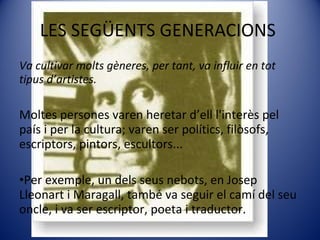 LES SEGÜENTS GENERACIONS  Va cultivar molts gèneres, per tant, va influir en tot tipus d’artistes. Moltes persones varen heretar d’ell l'interès pel país i per la cultura; varen ser polítics, filòsofs, escriptors, pintors, escultors...  Per exemple, un dels seus nebots, en Josep Lleonart i Maragall, també va seguir el camí del seu oncle, i va ser escriptor, poeta i traductor. 