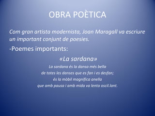 OBRA POÈTICA Com gran artista modernista, Joan Maragall va escriure un important conjunt de poesies. Poemes importants:  «La sardana» La sardana és la dansa més bella de totes les danses que es fan i es desfan; és la mòbil magnífica anella que amb pausa i amb mida va lenta oscil.lant. 