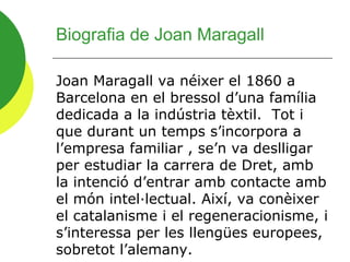 Biografia de Joan Maragall

Joan Maragall va néixer el 1860 a
Barcelona en el bressol d’una família
dedicada a la indústria tèxtil. Tot i
que durant un temps s’incorpora a
l’empresa familiar , se’n va deslligar
per estudiar la carrera de Dret, amb
la intenció d’entrar amb contacte amb
el món intel·lectual. Així, va conèixer
el catalanisme i el regeneracionisme, i
s’interessa per les llengües europees,
sobretot l’alemany.
 