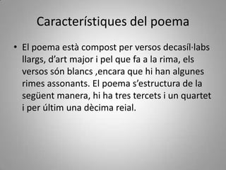 Característiques del poema
• El poema està compost per versos decasíl·labs
  llargs, d’art major i pel que fa a la rima, els
  versos són blancs ,encara que hi han algunes
  rimes assonants. El poema s’estructura de la
  següent manera, hi ha tres tercets i un quartet
  i per últim una dècima reial.
 