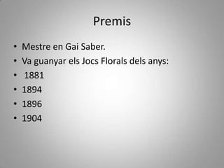 Premis
•   Mestre en Gai Saber.
•   Va guanyar els Jocs Florals dels anys:
•   1881
•   1894
•   1896
•   1904
 