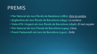 • Flor Natural als Jocs florals de Badalona (1881): Dins la cambra
• Englantina als Jocs florals de Barcelona (1894): La sardana
• Viola d’Or i Argent als Jocs florals de Barcelona (1896): El mal caçador
• Flor Natural als Jocs Florals de Barcelona (1904): Closa
• Premi Fastenrath als Jocs de Barcelona (1910) : Enllà
 