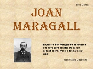 JOAN MARAGALL La poesia d’en Maragall no es limitava a la seva obra escrita: era al seu esperit obert i franc, a tota la seva vida .    Josep Maria Capdevila Sílvia Montals 