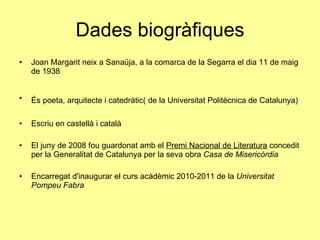 Dades biogràfiques Joan Margarit neix a Sanaüja, a la comarca de la Segarra el dia 11 de maig de 1938 És poeta, arquitecte i catedràtic( de la Universitat Politècnica de Catalunya)   Escriu en castellà i català El juny de 2008 fou guardonat amb el  Premi Nacional de Literatura  concedit per la Generalitat de Catalunya per la seva obra  Casa de Misericòrdia Encarregat d'inaugurar el curs acàdèmic 2010-2011 de la  Universitat Pompeu Fabra   