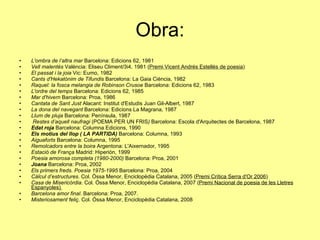Obra: L'ombra de l’altra mar  Barcelona: Edicions 62, 1981  Vell malentès  València: Eliseu Climent/3i4, 1981 ( Premi Vicent Andrés Estellés de poesia )  El passat i la joia  Vic: Eumo, 1982  Cants d'Hekatònim de Tifundis  Barcelona: La Gaia Ciència, 1982  Raquel: la fosca melangia de Robinson Crusoe  Barcelona: Edicions 62, 1983  L'ordre del temps  Barcelona: Edicions 62, 1985  Mar d'hivern  Barcelona: Proa, 1986  Cantata de Sant Just  Alacant: Institut d'Estudis Juan Gil-Albert, 1987  La dona del navegant  Barcelona: Edicions La Magrana, 1987  Llum de pluja  Barcelona: Península, 1987  Restes d’aquell naufragi  (POEMA PER UN FRIS )  Barcelona: Escola d'Arquitectes de Barcelona, 1987  Edat roja   Barcelona: Columna Edicions, 1990  Els motius del llop ( LA PARTIDA)  Barcelona: Columna, 1993  Aiguaforts  Barcelona: Columna, 1995  Remolcadors entre la boira  Argentona: L'Aixernador, 1995  Estació de França  Madrid: Hiperión, 1999  Poesia amorosa completa (1980-2000)  Barcelona: Proa, 2001  Joana  Barcelona: Proa, 2002  Els primers freds. Poesia 1975-1995  Barcelona: Proa, 2004  Càlcul d’estructures . Col. Óssa Menor, Enciclopèdia Catalana, 2005 ( Premi Crítica Serra d'Or 2006 )  Casa de Misericòrdia . Col. Óssa Menor, Enciclopèdia Catalana, 2007 ( Premi Nacional de poesia de les Lletres Espanyoles)  Barcelona amor final . Barcelona: Proa, 2007.  Misteriosament feliç . Col. Óssa Menor, Enciclopèdia Catalana, 2008  