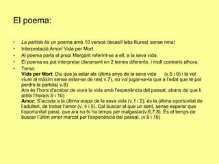 El poema: La partida  és un poema amb 10 versos decasíl·labs lliures( sense rima) Interpretació:Amor/ Vida per Mort Al poema parla el propi Margarit referint-se a ell, a la seva vida. El poema es pot interpretar clarament en 2 temes diferents, i molt contraris alhora. Tema: Vida per Mort : Diu que ja estar als últims anys de la seva vida  (v.5 i 6) i la vol viure al màxim sense estar-se de res( v.7), no vol jugar-se-la que a l’edat que té pot perdre la partida( v.8) Ara és l’hora d’acabar de viure la vida amb l’experiència del passat, abans de que li arribi l’hora(v.9 i 10) Amor:  S’acosta a la última etapa de la seva vida (v.1 i 2), és la última oportunitat de l’adulteri, de trobar l’amor (v. 4 i 5). Cal buscar el que un sent, sense esperar que l’oportunitat passi, que ara no hi ha temps per malgastar(v.6,7,8). És el temps de buscar l’últim amor marcat per l'experiència del passat. (v.9 i 10)  