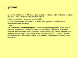 El poema: El poema està format de 11 versos dels quals 9 són decasíl·labs i 2 de nou síl·labes, tots sense rima. 10/9/10/10/10/10/10/9/10/10/10 Interpretació: Amor i temps, un camí paral·lel EL poeta es dirigeix a ell mateix i a la persona en general, mostra els seus pensaments obert a tothom. Tema:  Els camins de l’amor i el temps:  EL temps passa sense poder-ho evitar, com la sorra del riu deforma la sorra(v.4 i 5) No s’hi pot fer res, sabem que al final allò passarà, arribarà l’amor, tot i que tindrem problemes i la gent parlarà (per la sonora senectut del mar, i pels crits militars de les gavines (v.9 i 10) ). El somni clandestí d’un home gran (v.11) és el somni de viure tota una vida amorosa, viure un temps amb amor. 