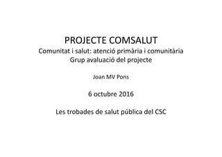 PROJECTE COMSALUT
Comunitat i salut: atenció primària i comunitària
Grup avaluació del projecte
Joan MV Pons
6 octubre 2016
Les trobades de salut pública del CSC
 