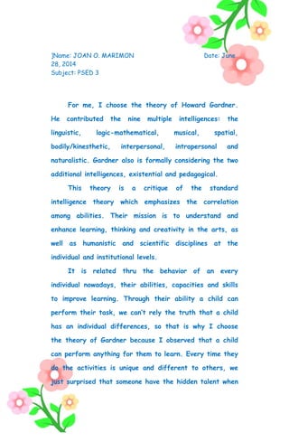]Name: JOAN O. MARIMON Date: June
28, 2014
Subject: PSED 3
For me, I choose the theory of Howard Gardner.
He contributed the nine multiple intelligences: the
linguistic, logic-mathematical, musical, spatial,
bodily/kinesthetic, interpersonal, intrapersonal and
naturalistic. Gardner also is formally considering the two
additional intelligences, existential and pedagogical.
This theory is a critique of the standard
intelligence theory which emphasizes the correlation
among abilities. Their mission is to understand and
enhance learning, thinking and creativity in the arts, as
well as humanistic and scientific disciplines at the
individual and institutional levels.
It is related thru the behavior of an every
individual nowadays, their abilities, capacities and skills
to improve learning. Through their ability a child can
perform their task, we can’t rely the truth that a child
has an individual differences, so that is why I choose
the theory of Gardner because I observed that a child
can perform anything for them to learn. Every time they
do the activities is unique and different to others, we
just surprised that someone have the hidden talent when
 