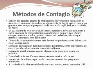 Métodos de Contagio 
 Existen dos grandes grupos de propagación: los virus cuya instalación el 
usuario, en un momento dado, ejecuta o acepta de forma inadvertida; y los 
gusanos, con los que el programa malicioso actúa replicándose a través de 
las redes. 
 En cualquiera de los dos casos, el sistema operativo infectado comienza a 
sufrir una serie de comportamientos anómalos o no previstos. Dichos 
comportamientos son los que dan la traza del problema y tienen que 
permitir la recuperación del mismo. 
 Dentro de las contaminaciones más frecuentes por interacción del usuario 
están las siguientes: 
 Mensajes que ejecutan automáticamente programas, como el programa de 
correo que abre directamente un archivo adjunto. 
 Ingeniería social, mensajes como «Ejecute este programa y gane un 
premio». 
 Entrada de información en discos de otros usuarios infectados. 
 Instalación de software que pueda contener uno o varios programas 
maliciosos. 
 A través de unidades extraíbles de almacenamiento, como memorias USB. 
 