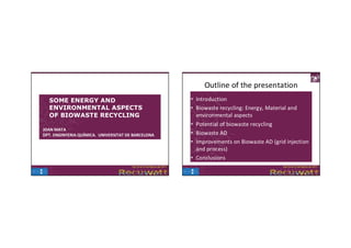 Outline of the presentation
  SOME ENERGY AND                                    • Introduction
  ENVIRONMENTAL ASPECTS                              • Biowaste recycling: Energy, Material and 
  OF BIOWASTE RECYCLING                                environmental aspects
                                                     • Potential of biowaste recycling
JOAN MATA
DPT. ENGINYERIA QUÍMICA.  UNIVERSITAT DE BARCELONA   • Biowaste AD
                                                     • Improvements on Biowaste AD (grid injection 
                                                       and process)
                                                     • Conclusions
 