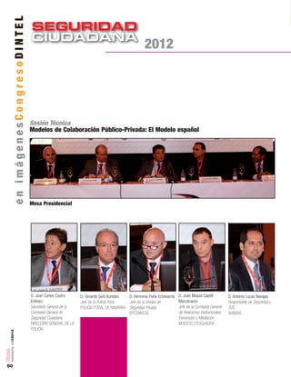 SEGURIDAD
CIUDADANACIUDADANA
50
número05■2012
Sesión Técnica
Modelos de Colaboración Público-Privada: El Modelo español
D. Juan Carlos Castro
Estévez
Secretario General de la
Comisaría General de
Seguridad Ciudadana
DIRECCIÓN GENERAL DE LA
POLICÍA
Mesa Presidencial
D. Gerardo Goñi Ilundain
Jefe de la Policía Foral
POLICÍA FORAL DE NAVARRA
D. Herminio Peña Echevarría
Jefe de la Unidad de
Seguridad Privada
ERTZAINTZA
D. Joan Miquel Capell
Manzanares
Jefe de la Comisaría General
de Relaciones Institucionales,
Prevención y Mediación
MOSSOS D´ESQUADRA
D. Antonio Lucas Navajas
Responsable de Seguridad y
SOC
AVANSIS
enimágenesCongresoDINTEL
2012
 