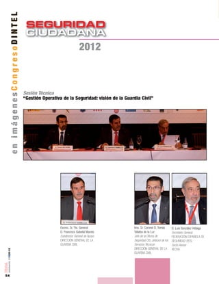 SEGURIDAD
CIUDADANACIUDADANA
54
número05■2012
enimágenesCongresoDINTEL
2012
Sesión Técnica
“Gestión Operativa de la Seguridad: visión de la Guardia Civil”
Excmo. Sr. Tte. General
D. Francisco Gabella Maroto
Subdirector General de Apoyo
DIRECCIÓN GENERAL DE LA
GUARDIA CIVIL
Imo. Sr. Coronel D. Tomás
Villalba de la Luz
Jefe de la Oficina de
Seguridad CIS, Jefatura de los
Servicios Técnicos
DIRECCIÓN GENERAL DE LA
GUARDIA CIVIL
D. Luis González Hidalgo
Secretario General,
FEDERACIÓN ESPAÑOLA DE
SEGURIDAD (FES)
Socio Asesor
AECRA
 