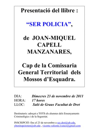 Presentació del llibre :
“SER POLICIA”,
de JOAN-MIQUEL
CAPELL
MANZANARES,
Cap de la Comissaria
General Territorial dels
Mossos d’Esquadra.
DIA: Dimecres 23 de novembre de 2011
HORA: 17 hores
LLOC: Saló de Graus Facultat de Dret
Destinataris: adreçat a TOTS els alumnes dels Ensenyaments
Criminològics i de la Seguretat.
INSCRIPCIÓ: fins el 23 de novembre a sec.dret@ub.edu,
ybenitopeiroten@ub.edu , vicente.valiente.ivanez@gmail.com
 