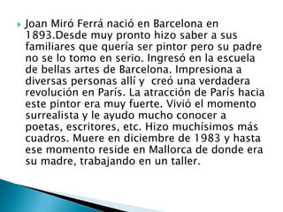 Joan Miró Ferrá nació en Barcelona en 1893.Desde muy pronto hizo saber a sus familiares que quería ser pintor pero su padre no se lo tomo en serio. Ingresó en la escuela de bellas artes de Barcelona. Impresiona a diversas personas allí y creó una verdadera revolución en París. La atracción de París hacia este pintor era muy fuerte. Vivió el momento surrealista y le ayudo mucho conocer a poetas, escritores, etc. Hizo muchísimos más cuadros. Muere en diciembre de 1983 y hasta ese momento reside en Mallorca de donde era su madre, trabajando en un taller.