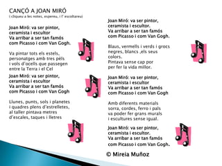 CANÇÓ A JOAN MIRÓ  ( cliqueu a les notes, espereu, i l’ escoltareu)Joan Miró: va ser pintor,ceramista i escultorVa arribar a ser tan famóscom Picasso i com Van Gogh.Va pintar totselsestels,personatgesamb tres pèlsi volsd’ocells que passegenentre la Terra i el CelJoan Miró: va ser pintor,ceramista i escultor.Va arribar a ser tan famóscom Picasso i com Van Gogh.Blaus, vermells i verds i grocsnegres, blancs ,elsseuscolors.Pintavasensecap porper fer la vida millor.Joan Miró: va ser pintor,ceramista i escultorVa arribar a ser tan famóscom Picasso i com Van GoghAmbdiferentsmaterialssorra, cordes, ferro i palsva poder fergransmuralsi esculturessense igual.Joan Miró: va ser pintor,ceramista i escultorVa arribar a ser tan famóscom Picasso i com Van GoghLlunes, punts, sols i planetesi quadresplensd’estrelletes,al taller pintava metresd’escales, taques i lletresJoan Miró: va ser pintor,ceramista i escultor.Va arribar a ser tanfamóscom Picasso i com Van Gogh.© Mireia Muñoz