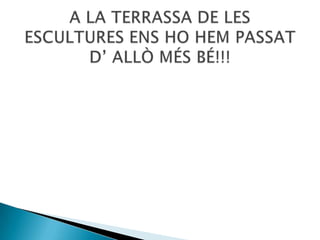 A LA TERRASSA DE LES ESCULTURES ENS HO HEM PASSAT D’ ALLÒ MÉS BÉ!!!