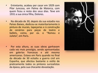 •    Entretanto, acabou por casar em 1929 com
    Pilar Juncosa, em Palma de Maiorca, com
    quem ficou o resto dos seus dias. Teve em
    1931 a sua única filha, Dolores.

•    Na década de 30, depois da sua estadia nos
    Países Baixos, dedicou-se maioritariamente à
    pintura de murais, tapeçarias e à construção
    de cenários para peças de teatro e
    ballets, como, por ex. o “Romeu e
    Julieta”, em Paris.


•    Por esta altura, as suas obras ganhavam
    cada vez mais prestígio, sendo apresentadas
    em galerias francesas e até mesmo
    americanas. Estava em Paris quando no final
    da década de 30 eclodiu a guerra civil em
    Espanha, que afectou bastante o estilo de
    praticamente todos os pintores surrealistas
    da época, pela sua chocante devastação.
 
