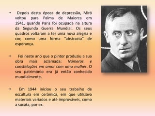 •    Depois desta época de depressão, Miró
    voltou para Palma de Maiorca em
    1941, quando Paris foi ocupada na altura
    da Segunda Guerra Mundial. Os seus
    quadros voltaram a ter uma nova alegria e
    cor, como uma forma “abstracta” de
    esperança.

•     Foi neste ano que o pintor produziu a sua
    obra mais aclamada: Números e
    constelações em amor com uma mulher. O
    seu património era já então conhecido
    mundialmente.

•      Em 1944 iniciou o seu trabalho de
    escultura em cerâmica, em que utilizava
    materiais variados e até improváveis, como
    a sucata, por ex.
 