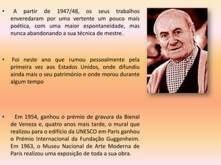 •    A partir de 1947/48, os seus trabalhos
    enveredaram por uma vertente um pouco mais
    poética, com uma maior espontaneidade, mas
    nunca abandonando a sua técnica de mestre.



•   Foi neste ano que rumou pessoalmente pela
    primeira vez aos Estados Unidos, onde difundiu
    ainda mais o seu património e onde morou durante
    algum tempo




•     Em 1954, ganhou o prémio de gravura da Bienal
    de Veneza e, quatro anos mais tarde, o mural que
    realizou para o edifício da UNESCO em Paris ganhou
    o Prémio Internacional da Fundação Guggenheim.
    Em 1963, o Museu Nacional de Arte Moderna de
    Paris realizou uma exposição de toda a sua obra.
 
