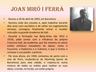 Joan Miró i Ferrà
•  Nasceu a 20 de abril de 1893, em Barcelona.
•  Desistiu cedo dos estudos e, após trabalhar durante
  dois anos num escritório e de sofrer um esgotamento
  nervoso, conseguiu finalmente entrar e receber
  instrução na grande Academia de Galí.
• Durante a formação nas Belas-Artes (de 1912 a
  1919), pôde contar com a influência do próprio
  Francisco Galí, da academia, que lhe mostrou os vários
  estilos artísticos inovadores da época, como o
  Fauvismo, o Dadaísmo e o Cubismo, e que o incitou a
  começar a sua paixão: a pintura.
• Por essa altura, em 1920, contactou de perto com a
  arte de Paris, mudando-se de Montroig (perto de
  Barcelona) para esta cidade, e inspirou-se numa
  mistura de todos os estilos para realizar as suas
  obras, criando, no fundo, um estilo próprio.
 