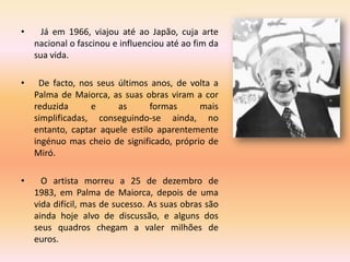 •     Já em 1966, viajou até ao Japão, cuja arte
    nacional o fascinou e influenciou até ao fim da
    sua vida.

•    De facto, nos seus últimos anos, de volta a
    Palma de Maiorca, as suas obras viram a cor
    reduzida      e     as      formas      mais
    simplificadas, conseguindo-se ainda, no
    entanto, captar aquele estilo aparentemente
    ingénuo mas cheio de significado, próprio de
    Miró.

•     O artista morreu a 25 de dezembro de
    1983, em Palma de Maiorca, depois de uma
    vida difícil, mas de sucesso. As suas obras são
    ainda hoje alvo de discussão, e alguns dos
    seus quadros chegam a valer milhões de
    euros.
 