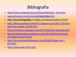 Bibliografia
•   http://www.suapesquisa.com/biografias/joan_miro.htm
•   www.pitoresco.com/universal/miro/miro.htm
•   http.//www.biografias.multiply.com/photos/album/23/23
•   http://6b5grupodeestudos2011.blogspot.com/2011/10/vitor-
    dalmaso-cubota-n33-6b.html
•   http://hicoulture.blogspot.com/2011/05/color-blocking.html
•   http://catalisecritica.wordpress.com/2011/01/12/carnaval-
    de-arlequim-juan-miro/
•   http://surrealismo6d.blogspot.com/2008/10/joan-mir-i-
    ferr.html
•   http://www.joan-miro.info/
 