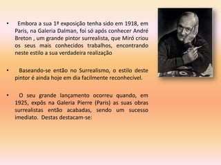 •    Embora a sua 1ª exposição tenha sido em 1918, em
    Paris, na Galeria Dalman, foi só após conhecer André
    Breton , um grande pintor surrealista, que Miró criou
    os seus mais conhecidos trabalhos, encontrando
    neste estilo a sua verdadeira realização

•     Baseando-se então no Surrealismo, o estilo deste
    pintor é ainda hoje em dia facilmente reconhecível.

•     O seu grande lançamento ocorreu quando, em
    1925, expôs na Galeria Pierre (Paris) as suas obras
    surrealistas então acabadas, sendo um sucesso
    imediato. Destas destacam-se:
 