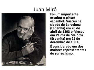 Juan Miró

Foi um importante
escultor e pintor
espanhol. Nasceu na
cidade de Barcelona
(Espanha) em 20 de
abril de 1893 e faleceu
em Palma de Maiorca
(Espanha) em 25 de
dezembro de 1983.
É considerado um dos
maiores representantes
do surrealismo.

 