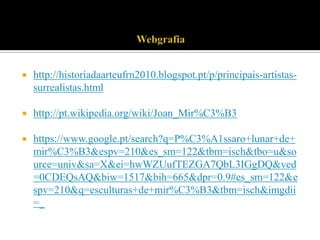 

http://historiadaarteufrn2010.blogspot.pt/p/principais-artistassurrealistas.html



http://pt.wikipedia.org/wiki/Joan_Mir%C3%B3



https://www.google.pt/search?q=P%C3%A1ssaro+lunar+de+
mir%C3%B3&espv=210&es_sm=122&tbm=isch&tbo=u&so
urce=univ&sa=X&ei=hwWZUufTEZGA7QbL3IGgDQ&ved
=0CDEQsAQ&biw=1517&bih=665&dpr=0.9#es_sm=122&e
spv=210&q=esculturas+de+mir%C3%B3&tbm=isch&imgdii
=_

 
