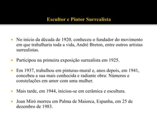 

No início da década de 1920, conheceu o fundador do movimento
em que trabalharia toda a vida, André Breton, entre outros artistas
surrealistas.



Participou na primeira exposição surrealista em 1925.



Em 1937, trabalhou em pinturas-mural e, anos depois, em 1941,
concebeu a sua mais conhecida e radiante obra: Números e
constelações em amor com uma mulher.



Mais tarde, em 1944, iniciou-se em cerâmica e escultura.



Joan Miró morreu em Palma de Maiorca, Espanha, em 25 de
dezembro de 1983.

 