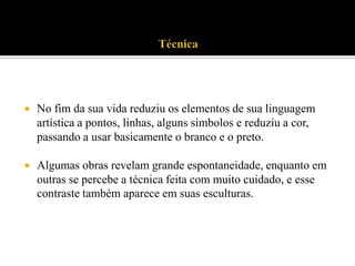 

No fim da sua vida reduziu os elementos de sua linguagem
artística a pontos, linhas, alguns símbolos e reduziu a cor,
passando a usar basicamente o branco e o preto.



Algumas obras revelam grande espontaneidade, enquanto em
outras se percebe a técnica feita com muito cuidado, e esse
contraste também aparece em suas esculturas.

 