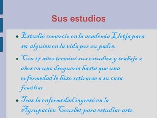 Sus estudios
 Estudió comercio en la academia Llotja para
ser alguien en la vida por su padre.
 Con 17 años terminó sus estudios y trabajo 2
años en una droguería hasta que una
enfermedad le hizo retirarse a su casa
familiar.
 Tras la enfermedad ingresó en la
Agrupación Courbet para estudiar arte.
 