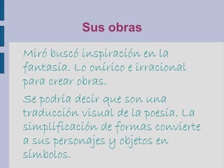 Sus obras
Miró buscó inspiración en la
fantasía. Lo onírico e irracional
para crear obras.
Se podría decir que son una
traducción visual de la poesía. La
simplificación de formas convierte
a sus personajes y objetos en
símbolos.
 
