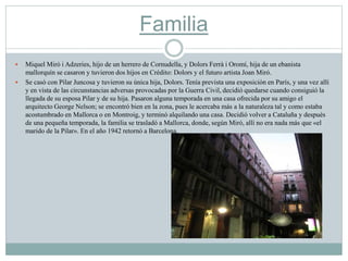 Familia
 Miquel Miró i Adzeries, hijo de un herrero de Cornudella, y Dolors Ferrà i Oromí, hija de un ebanista
mallorquín se casaron y tuvieron dos hijos en Crédito: Dolors y el futuro artista Joan Miró.
 Se casó con Pilar Juncosa y tuvieron su única hija, Dolors. Tenía prevista una exposición en París, y una vez allí
y en vista de las circunstancias adversas provocadas por la Guerra Civil, decidió quedarse cuando consiguió la
llegada de su esposa Pilar y de su hija. Pasaron alguna temporada en una casa ofrecida por su amigo el
arquitecto George Nelson; se encontró bien en la zona, pues le acercaba más a la naturaleza tal y como estaba
acostumbrado en Mallorca o en Montroig, y terminó alquilando una casa. Decidió volver a Cataluña y después
de una pequeña temporada, la familia se trasladó a Mallorca, donde, según Miró, allí no era nada más que «el
marido de la Pilar». En el año 1942 retornó a Barcelona.
 