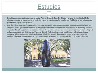 Estudios
 Estudió comercio, según deseo de su padre. Ante el deseo de Joan de dibujar y al tener la posibilidad de las
clases nocturnas, su padre aceptó la petición, como un pasatiempo del muchacho. En Llotja, se vio influenciado
por Modest Urgell y Josep Pascó.
 Con diecisiete años acabó sus estudios de comercio y entró a trabajar durante dos años como empleado en una
droguería, hasta que una enfermedad le obligó a retirarse a una casa familiar en el pueblo de Montroig. Cuando
regresó a Barcelona, ya tenía la firme resolución de ser pintor y también contaba con el permiso paterno. Ingresó
en la Academia de arte dirigida por Francesc d’Assís Galí, donde conoció las últimas tendencias artísticas
europeas. Mientras también asistía a clases de dibujo del natural, formando el grupo artístico Agrupación
Gourbet con todos sus compañeros, cuya fundación hizo pública el 28 de febrero de 1918 en La Publicitat.
 