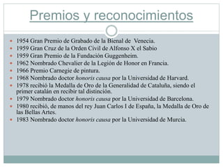 Premios y reconocimientos
 1954 Gran Premio de Grabado de la Bienal de Venecia.
 1959 Gran Cruz de la Orden Civil de Alfonso X el Sabio
 1959 Gran Premio de la Fundación Guggenheim.
 1962 Nombrado Chevalier de la Legión de Honor en Francia.
 1966 Premio Carnegie de pintura.
 1968 Nombrado doctor honoris causa por la Universidad de Harvard.
 1978 recibió la Medalla de Oro de la Generalidad de Cataluña, siendo el
primer catalán en recibir tal distinción.
 1979 Nombrado doctor honoris causa por la Universidad de Barcelona.
 1980 recibió, de manos del rey Juan Carlos I de España, la Medalla de Oro de
las Bellas Artes.
 1983 Nombrado doctor honoris causa por la Universidad de Murcia.
 