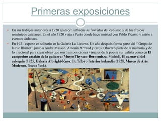 Primeras exposiciones
 En sus trabajos anteriores a 1920 aparecen influencias fauvistas del cubismo y de los frescos
románicos catalanes. En el año 1920 viaja a París donde hace amistad con Pablo Picasso y asiste a
eventos dadaístas.
 En 1921 expone en solitario en la Galerie La Licorne. Un año después forma parte del ‘’Grupo de
la rue Blumet’’ junto a André Masson, Antonin Artraud y otros. Observó parte de la memoria y de
lo irracional para crear obras que son transposiciones visuales de la poesía surrealista como en El
campesino catalán de la guitarra (Museo Thyssen-Bornemisza, Madrid), El carnaval del
arlequín (1925, Galería Albright-Knox, Buffalo) o Interior holandés (1928, Museo de Arte
Moderno, Nueva York).
 