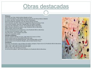 Obras destacadas
 Pinturas
 Nord-Sud, 1917 óleo, Galería Adrien Maeght en París.
 La casa de la palmera, 1918, Museo Nacional Centro de Arte Reina Sofía en Madrid.
 La masía, 1921 óleo, National Gallery of Art de Washington.
 Retrato de bailarina española, 1921 óleo Museo Picasso de París.
 Tierra labrada, 1923 óleo, Solomon R. Guggenheim Museum de Nueva York.
 Carnaval de Arlequín, 1924 óleo, Albright-Knox Art Gallery de Búfalo
 esperanza del condenado a muerte, 1974 Fundación Miró en Barcelona.
 Mujer desnuda subiendo la escalera, 1937 Fundación Miró en Barcelona.
 Metamorfosis, serie de Joan Miró.
 Manos volando hacia las constelaciones, 1974 Fundación Miró en Barcelona
 La esperanza del navegante, 1968 - 1973
 Serie Barcelona, 1944 Fundació Joan Miró
 Cabeza de campesino catalán
 Murales cerámicos
 Murales cerámicos del Sol y la Luna, 1958, Sede de la Unesco en París.
 Mural cerámico para la Universidad de Harvard, 1950.
 Mural cerámico de la Handekshochschule, 1964 de Sankt Gallen en Suiza.
 Mural cerámico de la Fundación Maeght, 1964 en Saint-Paul-de-Vence.
 Esculturas
 Personaje con paraguas, 1933 escultura de madera, paraguas y hojas secas en la Fundación Miró de Barcelona.
 Pájaro lunar, 1946-1949 en bronce diversas copias
 Pájaro solar, 1946-1949 en bronce diversas copias
 Reloj de viento, 1967 escultura en bronce.
 La caricia de un pájaro, 1967 bronce pintado en la Fundación Miró de Barcelona
 