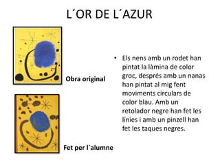 L´OR DE L´AZUR
Obra original
Fet per l´alumne
• Els nens amb un rodet han
pintat la làmina de color
groc, després amb un nanas
han pintat al mig fent
moviments circulars de
color blau. Amb un
retolador negre han fet les
línies i amb un pinzell han
fet les taques negres.
 