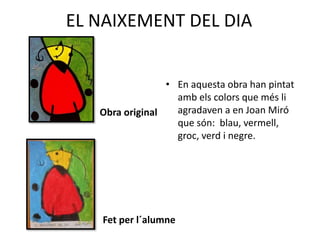 EL NAIXEMENT DEL DIA
Obra original
Fet per l´alumne
• En aquesta obra han pintat
amb els colors que més li
agradaven a en Joan Miró
que són: blau, vermell,
groc, verd i negre.
 
