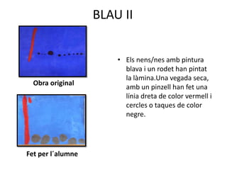 BLAU II
Obra original
Fet per l´alumne
• Els nens/nes amb pintura
blava i un rodet han pintat
la làmina.Una vegada seca,
amb un pinzell han fet una
línia dreta de color vermell i
cercles o taques de color
negre.
 