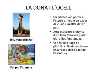 LA DONA I L´OCELL
Escultura original
Fet per l´alumne
• Els artistes van portar a
l´escola un rotllo de paper
de cuina i un altre de wc
petit.
• Amb els colors preferits
d´en Joan Miró van pintar
els rotllos fent taques.
• Van fer una lluna de
plastilina i finalment la van
enganxar a dalt de tot de
l´escultura.
 