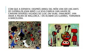 COM QUE A ESPANYA I DESPRÉS ARREU DEL MÓN VAN SER UNS ANYS
DE GUERRA,EN JOAN MIRÓ I LA SEVA FAMÍLIA VAN HAVER DE
CANVIAR DIVERSES VEGADES DE LLOC ON VIURE. FINALMENT, VAN
ANAR A PALMA DE MALLORCA. I EN ACABAR LES GUERRES, TORNAREN
A BARCELONA.
 